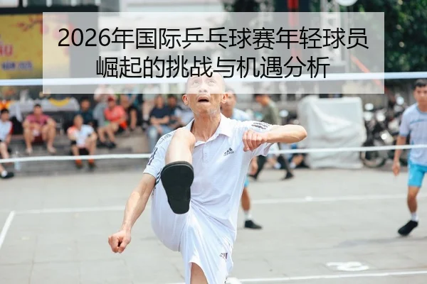 2026年国际乒乓球赛年轻球员崛起的挑战与机遇分析