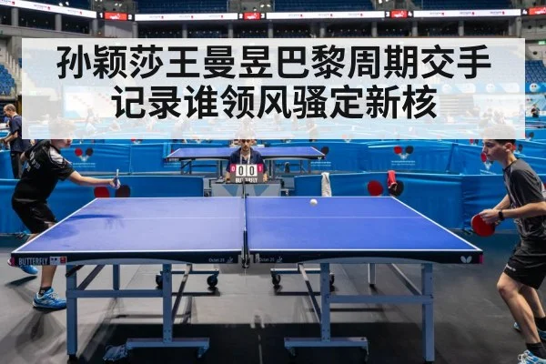 孙颖莎王曼昱巴黎周期交手记录谁领风骚定新核