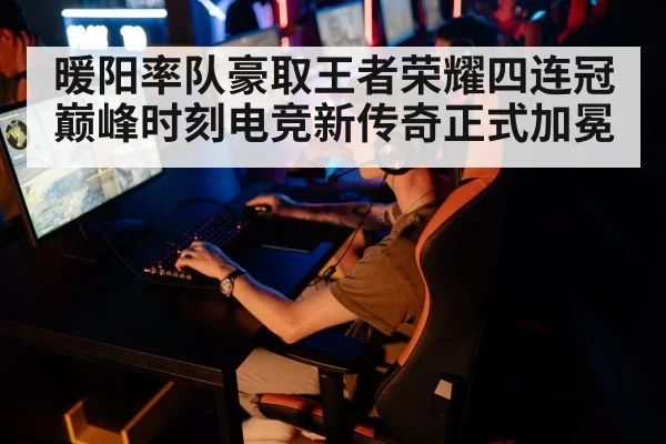 暖阳率队豪取王者荣耀四连冠巅峰时刻电竞新传奇正式加冕