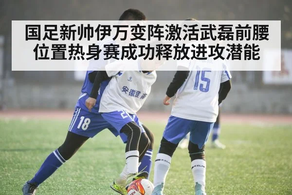 国足新帅伊万变阵激活武磊前腰位置热身赛成功释放进攻潜能
