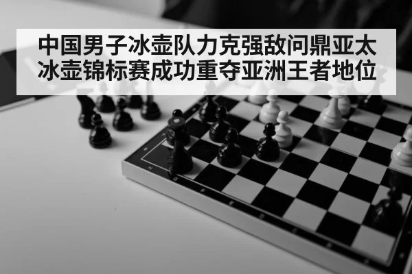 中国男子冰壶队力克强敌问鼎亚太冰壶锦标赛成功重夺亚洲王者地位